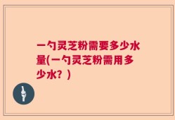 一勺灵芝粉需要多少水量(一勺灵芝粉需用多少水？)