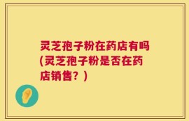 灵芝孢子粉在药店有吗(灵芝孢子粉是否在药店销售？)