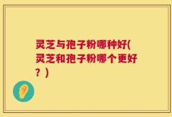 灵芝与孢子粉哪种好(灵芝和孢子粉哪个更好？)