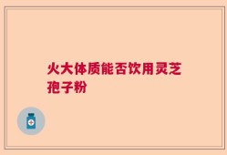 火大体质能否饮用灵芝孢子粉