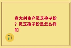 意大利生产灵芝孢子粉？灵芝孢子粉是怎么样的