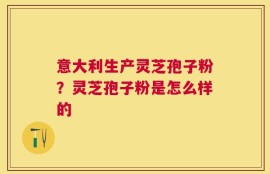 意大利生产灵芝孢子粉？灵芝孢子粉是怎么样的