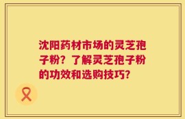 沈阳药材市场的灵芝孢子粉？了解灵芝孢子粉的功效和选购技巧？