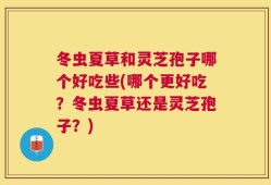 冬虫夏草和灵芝孢子哪个好吃些(哪个更好吃？冬虫夏草还是灵芝孢子？)