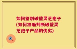 如何鉴别破壁灵芝孢子(如何准确判断破壁灵芝孢子产品的优劣)