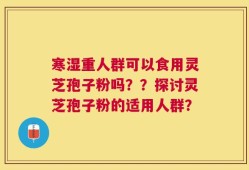 寒湿重人群可以食用灵芝孢子粉吗？？探讨灵芝孢子粉的适用人群？