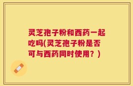 灵芝孢子粉和西药一起吃吗(灵芝孢子粉是否可与西药同时使用？)
