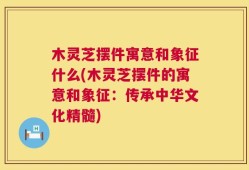 木灵芝摆件寓意和象征什么(木灵芝摆件的寓意和象征：传承中华文化精髓)