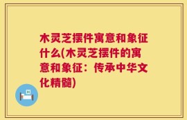 木灵芝摆件寓意和象征什么(木灵芝摆件的寓意和象征：传承中华文化精髓)