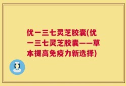 优一三七灵芝胶囊(优一三七灵芝胶囊——草本提高免疫力新选择)