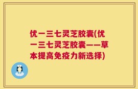 优一三七灵芝胶囊(优一三七灵芝胶囊——草本提高免疫力新选择)