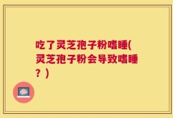 吃了灵芝孢子粉嗜睡(灵芝孢子粉会导致嗜睡？)