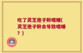 吃了灵芝孢子粉嗜睡(灵芝孢子粉会导致嗜睡？)