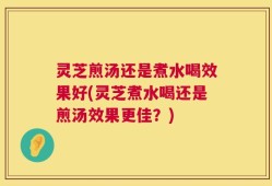 灵芝煎汤还是煮水喝效果好(灵芝煮水喝还是煎汤效果更佳？)