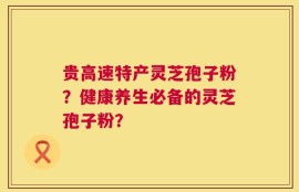 贵高速特产灵芝孢子粉？健康养生必备的灵芝孢子粉？