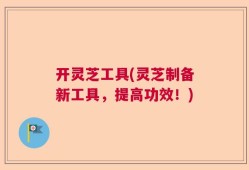 开灵芝工具(灵芝制备新工具，提高功效！)