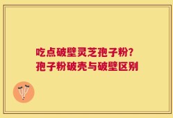 吃点破壁灵芝孢子粉？孢子粉破壳与破壁区别