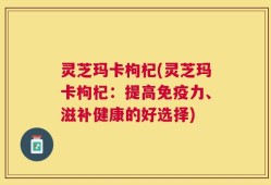 灵芝玛卡枸杞(灵芝玛卡枸杞：提高免疫力、滋补健康的好选择)