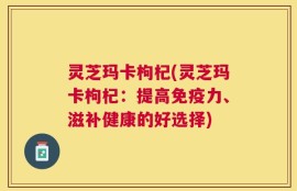 灵芝玛卡枸杞(灵芝玛卡枸杞：提高免疫力、滋补健康的好选择)