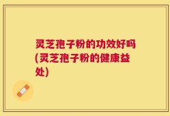 灵芝孢子粉的功效好吗(灵芝孢子粉的健康益处)