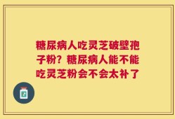 糖尿病人吃灵芝破壁孢子粉？糖尿病人能不能吃灵芝粉会不会太补了