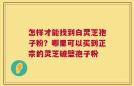 怎样才能找到白灵芝孢子粉？哪里可以买到正宗的灵芝破壁孢子粉