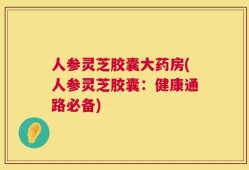 人参灵芝胶囊大药房(人参灵芝胶囊：健康通路必备)