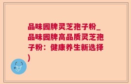 品味园牌灵芝孢子粉_品味园牌高品质灵芝孢子粉：健康养生新选择)