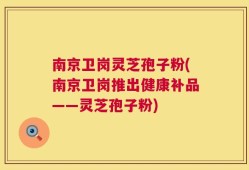 南京卫岗灵芝孢子粉(南京卫岗推出健康补品——灵芝孢子粉)
