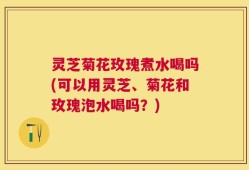 灵芝菊花玫瑰煮水喝吗(可以用灵芝、菊花和玫瑰泡水喝吗？)