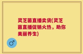 灵芝菌直播卖货(灵芝菌直播促销火热，助你美丽养生)