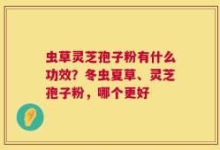 虫草灵芝孢子粉有什么功效？冬虫夏草、灵芝孢子粉，哪个更好