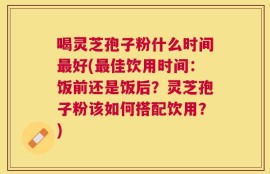 喝灵芝孢子粉什么时间最好(最佳饮用时间：饭前还是饭后？灵芝孢子粉该如何搭配饮用？)