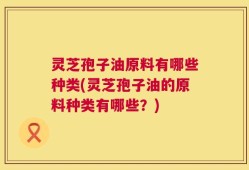 灵芝孢子油原料有哪些种类(灵芝孢子油的原料种类有哪些？)