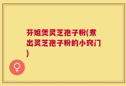 芬姐煲灵芝孢子粉(煮出灵芝孢子粉的小窍门)