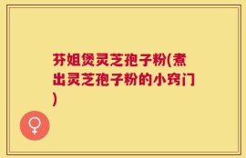 芬姐煲灵芝孢子粉(煮出灵芝孢子粉的小窍门)