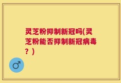 灵芝粉抑制新冠吗(灵芝粉能否抑制新冠病毒？)