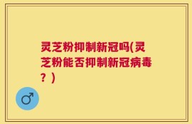 灵芝粉抑制新冠吗(灵芝粉能否抑制新冠病毒？)