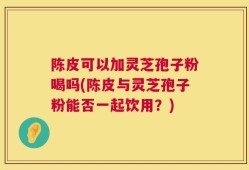 陈皮可以加灵芝孢子粉喝吗(陈皮与灵芝孢子粉能否一起饮用？)