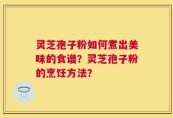 灵芝孢子粉如何煮出美味的食谱？灵芝孢子粉的烹饪方法？