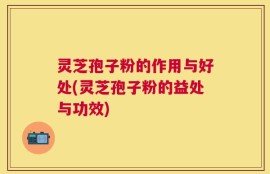 灵芝孢子粉的作用与好处(灵芝孢子粉的益处与功效)