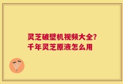 灵芝破壁机视频大全？千年灵芝原液怎么用