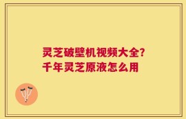灵芝破壁机视频大全？千年灵芝原液怎么用