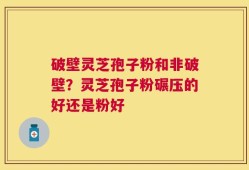 破壁灵芝孢子粉和非破壁？灵芝孢子粉碾压的好还是粉好
