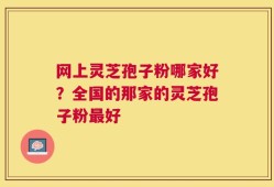 网上灵芝孢子粉哪家好？全国的那家的灵芝孢子粉最好