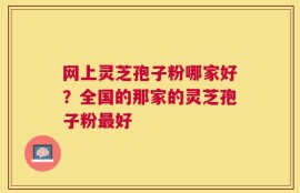 网上灵芝孢子粉哪家好？全国的那家的灵芝孢子粉最好