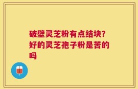 破壁灵芝粉有点结块？好的灵芝孢子粉是苦的吗