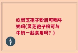 吃灵芝孢子粉后可喝牛奶吗(灵芝孢子粉可与牛奶一起食用吗？)