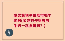 吃灵芝孢子粉后可喝牛奶吗(灵芝孢子粉可与牛奶一起食用吗？)