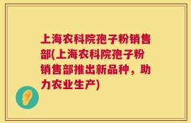 上海农科院孢子粉销售部(上海农科院孢子粉销售部推出新品种，助力农业生产)